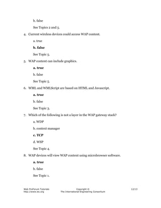 Web ProForum Tutorials
http://www.iec.org
Copyright ©
The International Engineering Consortium
12/13
b. false
See Topics 2 and 5.
4. Current wireless devices could access WAP content.
a. true
b. false
See Topic 5.
5. WAP content can include graphics.
a. true
b. false
See Topic 5.
6. WML and WMLScript are based on HTML and Javascript.
a. true
b. false
See Topic 3.
7. Which of the following is not a layer in the WAP gateway stack?
a. WDP
b. context manager
c. TCP
d. WSP
See Topic 4.
8. WAP devices will view WAP content using microbrowser software.
a. true
b. false
See Topic 1.
 