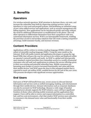 Web ProForum Tutorials
http://www.iec.org
Copyright ©
The International Engineering Consortium
3/13
2. Benefits
Operators
For wireless network operators, WAP promises to decrease churn, cut costs, and
increase the subscriber base both by improving existing services, such as
interfaces to voice mail and prepaid systems, and facilitating an unlimited range
of new value-added services and applications, such as account management and
billing inquiries. New applications can be introduced quickly and easily without
the need for additional infrastructure or modifications to the phone. This will
allow operators to differentiate themselves from their competitors with new,
customized information services. WAP is an interoperable framework, enabling
the provision of end to end turnkey solutions that will create a lasting competitive
advantage, build consumer loyalty, and increase revenues.
Content Providers
Applications will be written in wireless markup language (WML), which is a
subset of extensible markup language (XML). Using the same model as the
Internet, WAP will enable content and application developers to grasp the tag-
based WML that will pave the way for services to be written and deployed within
an operator's network quickly and easily. As WAP is a global and interoperable
open standard, content providers have immediate access to a wealth of potential
customers who will seek such applications to enhance the service offerings given
to their own existing and potential subscriber base. Mobile consumers are
becoming more hungry to receive increased functionality and value-add from
their mobile devices, and WAP opens the door to this untapped market that is
expected to reach 100 million WAP–enabled devices by the end of the year 2000.
This presents developers with significant revenue opportunities.
End Users
End users of WAP will benefit from easy, secure access to relevant Internet
information and services such as unified messaging, banking, and entertainment
through their mobile devices. Intranet information such as corporate databases
can also be accessed via WAP technology. Because a wide range of handset
manufacturers already supports the WAP initiative, users will have significant
freedom of choice when selecting mobile terminals and the applications they
support. Users will be able to receive and request information in a controlled,
fast, and low-cost environment, a fact that renders WAP services more attractive
to consumers who demand more value and functionality from their mobile
terminals.
 