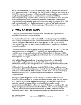 Web ProForum Tutorials
http://www.iec.org
Copyright ©
The International Engineering Consortium
4/13
As the initial focus of WAP, the Internet will set many of the trends in advance of
WAP implementation. It is expected that the ISPs will exploit the true potential of
WAP. Web content developers will have great knowledge and direct access to the
people they attempt to reach. In addition, these developers will likely
acknowledge the huge potential of the operators' customer bases; thus, they will
be willing and able to offer competitive prices for their content. WAP's push
capability will enable weather and travel information providers to use WAP. This
push mechanism affords a distinct advantage over the WWW and represents
tremendous potential for both information providers and mobile operators.
3. Why Choose WAP?
In the past, wireless Internet access has been limited by the capabilities of
handheld devices and wireless networks.
WAP utilizes Internet standards such as XML, user datagram protocol (UDP),
and IP. Many of the protocols are based on Internet standards such as hypertext
transfer protocol (HTTP) and TLS but have been optimized for the unique
constraints of the wireless environment: low bandwidth, high latency, and less
connection stability.
Internet standards such as hypertext markup language (HTML), HTTP, TLS and
transmission control protocol (TCP) are inefficient over mobile networks,
requiring large amounts of mainly text-based data to be sent. Standard HTML
content cannot be effectively displayed on the small-size screens of pocket-sized
mobile phones and pagers.
WAP utilizes binary transmission for greater compression of data and is
optimized for long latency and low bandwidth. WAP sessions cope with
intermittent coverage and can operate over a wide variety of wireless transports.
WML and wireless markup language script (WMLScript) are used to produce
WAP content. They make optimum use of small displays, and navigation may be
performed with one hand. WAP content is scalable from a two-line text display
on a basic device to a full graphic screen on the latest smart phones and
communicators.
The lightweight WAP protocol stack is designed to minimize the required
bandwidth and maximize the number of wireless network types that can deliver
WAP content. Multiple networks will be targeted, with the additional aim of
targeting multiple networks. These include global system for mobile
communications (GSM) 900, 1,800, and 1,900 MHz; interim standard (IS)–136;
digital European cordless communication (DECT); time-division multiple access
(TDMA), personal communications service (PCS), FLEX, and code division
multiple access (CDMA). All network technologies and bearers will also be
 