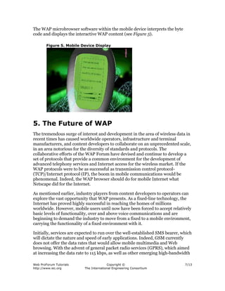 Web ProForum Tutorials
http://www.iec.org
Copyright ©
The International Engineering Consortium
7/13
The WAP microbrowser software within the mobile device interprets the byte
code and displays the interactive WAP content (see Figure 5).
Figure 5. Mobile Device Display
5. The Future of WAP
The tremendous surge of interest and development in the area of wireless data in
recent times has caused worldwide operators, infrastructure and terminal
manufacturers, and content developers to collaborate on an unprecedented scale,
in an area notorious for the diversity of standards and protocols. The
collaborative efforts of the WAP Forum have devised and continue to develop a
set of protocols that provide a common environment for the development of
advanced telephony services and Internet access for the wireless market. If the
WAP protocols were to be as successful as transmission control protocol-
(TCP)/Internet protocol (IP), the boom in mobile communications would be
phenomenal. Indeed, the WAP browser should do for mobile Internet what
Netscape did for the Internet.
As mentioned earlier, industry players from content developers to operators can
explore the vast opportunity that WAP presents. As a fixed-line technology, the
Internet has proved highly successful in reaching the homes of millions
worldwide. However, mobile users until now have been forced to accept relatively
basic levels of functionality, over and above voice communications and are
beginning to demand the industry to move from a fixed to a mobile environment,
carrying the functionality of a fixed environment with it.
Initially, services are expected to run over the well-established SMS bearer, which
will dictate the nature and speed of early applications. Indeed, GSM currently
does not offer the data rates that would allow mobile multimedia and Web
browsing. With the advent of general packet radio services (GPRS), which aimed
at increasing the data rate to 115 kbps, as well as other emerging high-bandwidth
 