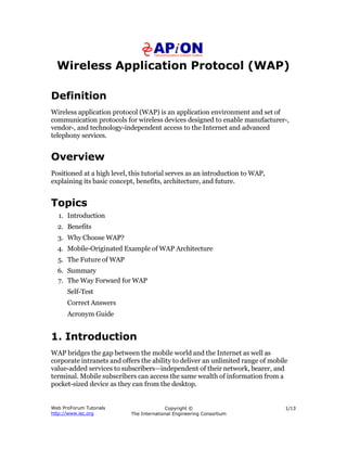 Wireless Application Protocol (WAP)
Web ProForum Tutorials
http://www.iec.org
Copyright ©
The International Engineering Consortium
1/13
Definition
Wireless application protocol (WAP) is an application environment and set of
communication protocols for wireless devices designed to enable manufacturer-,
vendor-, and technology-independent access to the Internet and advanced
telephony services.
Overview
Positioned at a high level, this tutorial serves as an introduction to WAP,
explaining its basic concept, benefits, architecture, and future.
Topics
1. Introduction
2. Benefits
3. Why Choose WAP?
4. Mobile-Originated Example of WAP Architecture
5. The Future of WAP
6. Summary
7. The Way Forward for WAP
Self-Test
Correct Answers
Acronym Guide
1. Introduction
WAP bridges the gap between the mobile world and the Internet as well as
corporate intranets and offers the ability to deliver an unlimited range of mobile
value-added services to subscribers—independent of their network, bearer, and
terminal. Mobile subscribers can access the same wealth of information from a
pocket-sized device as they can from the desktop.
 