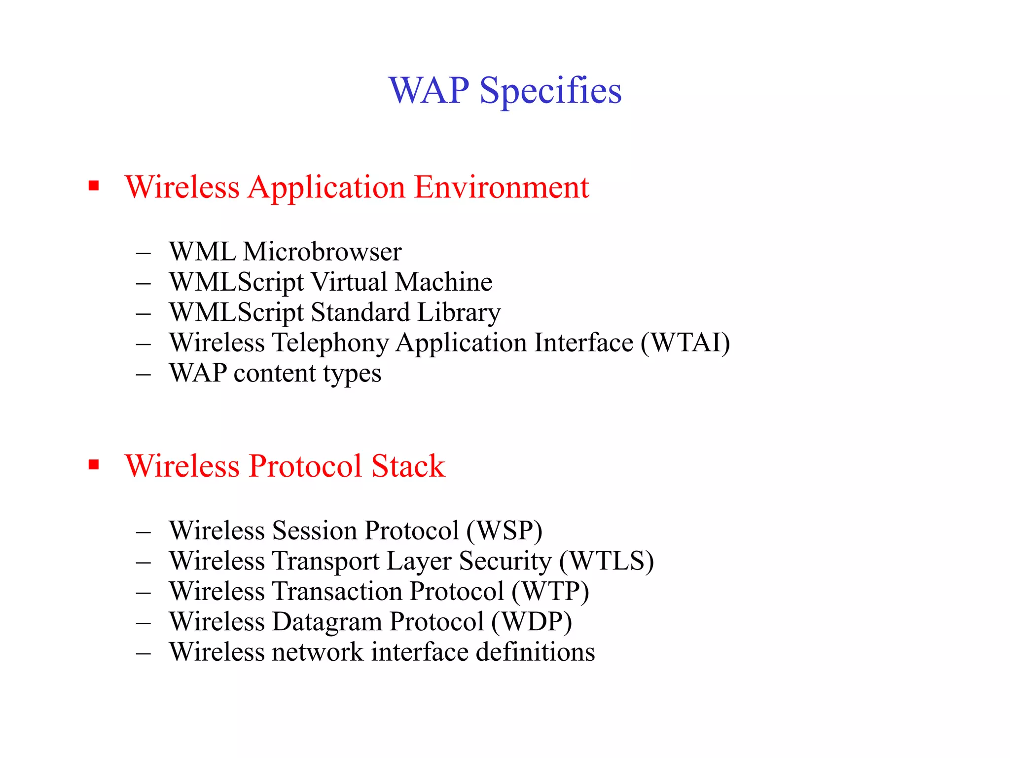 WAP Specifies
 Wireless Application Environment
– WML Microbrowser
– WMLScript Virtual Machine
– WMLScript Standard Library
– Wireless Telephony Application Interface (WTAI)
– WAP content types
 Wireless Protocol Stack
– Wireless Session Protocol (WSP)
– Wireless Transport Layer Security (WTLS)
– Wireless Transaction Protocol (WTP)
– Wireless Datagram Protocol (WDP)
– Wireless network interface definitions
 