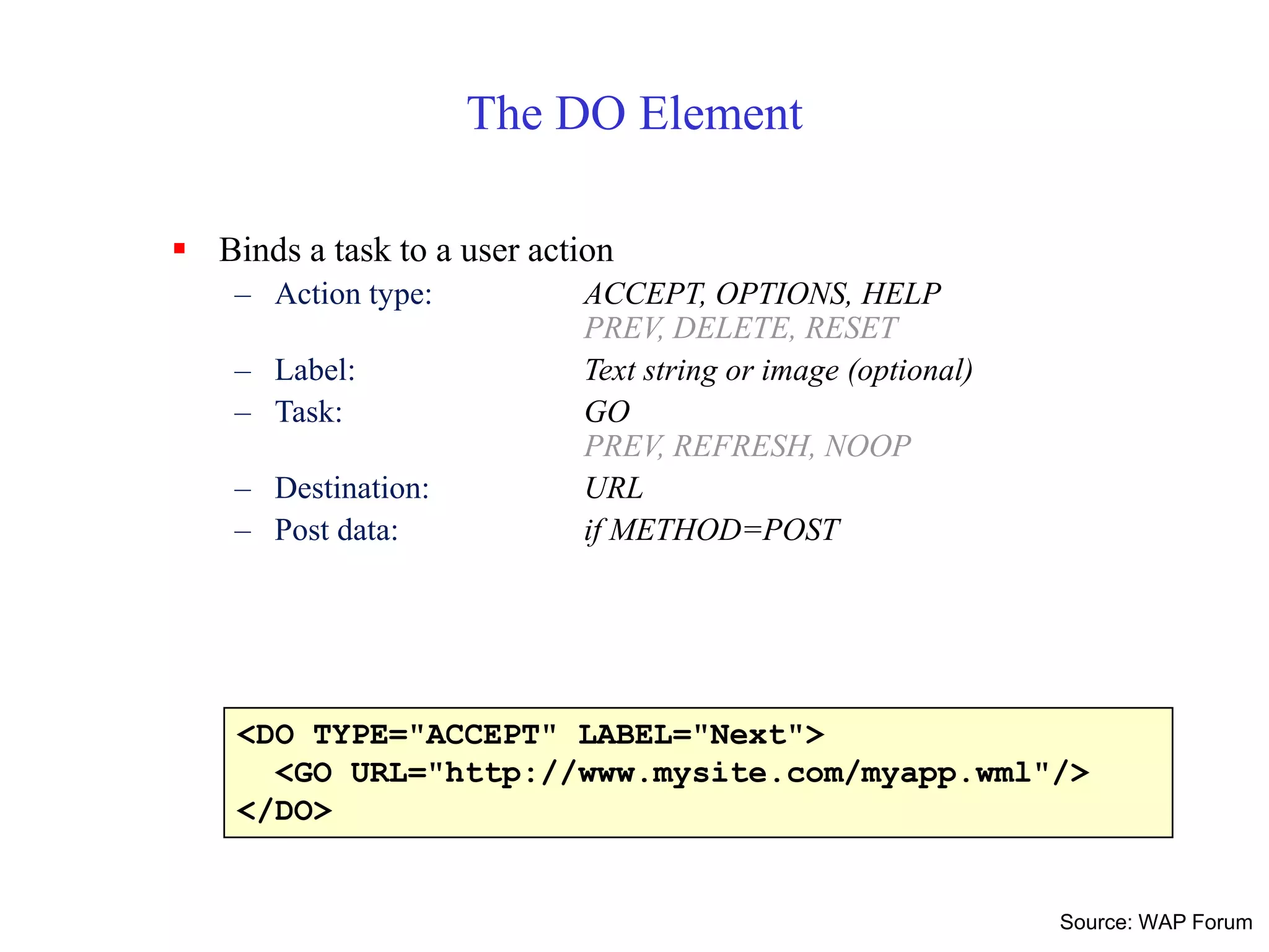 <DO TYPE="ACCEPT" LABEL="Next">
<GO URL="http://www.mysite.com/myapp.wml"/>
</DO>
The DO Element
 Binds a task to a user action
– Action type: ACCEPT, OPTIONS, HELP
PREV, DELETE, RESET
– Label: Text string or image (optional)
– Task: GO
PREV, REFRESH, NOOP
– Destination: URL
– Post data: if METHOD=POST
Source: WAP Forum
 