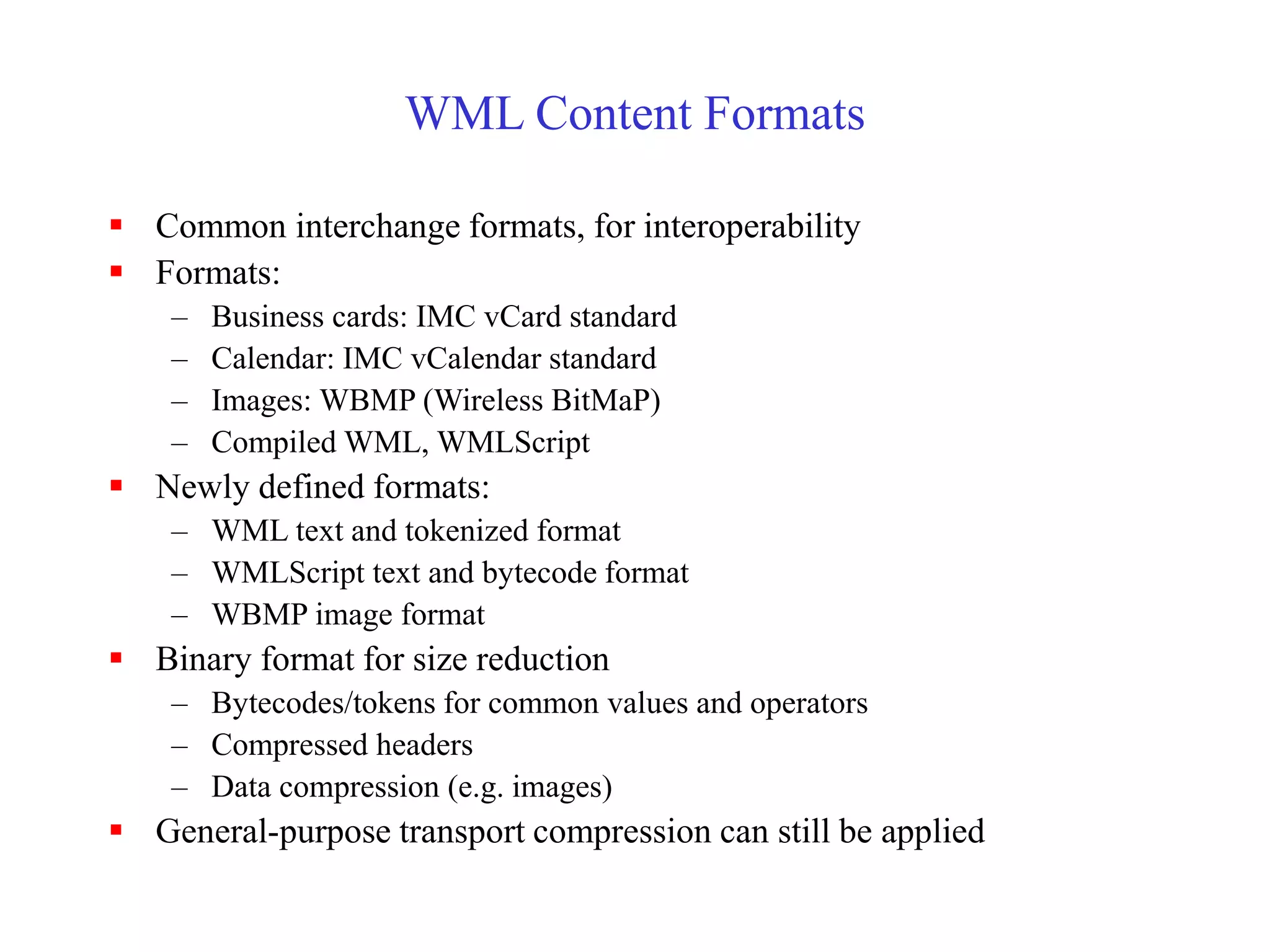 WML Content Formats
 Common interchange formats, for interoperability
 Formats:
– Business cards: IMC vCard standard
– Calendar: IMC vCalendar standard
– Images: WBMP (Wireless BitMaP)
– Compiled WML, WMLScript
 Newly defined formats:
– WML text and tokenized format
– WMLScript text and bytecode format
– WBMP image format
 Binary format for size reduction
– Bytecodes/tokens for common values and operators
– Compressed headers
– Data compression (e.g. images)
 General-purpose transport compression can still be applied
 