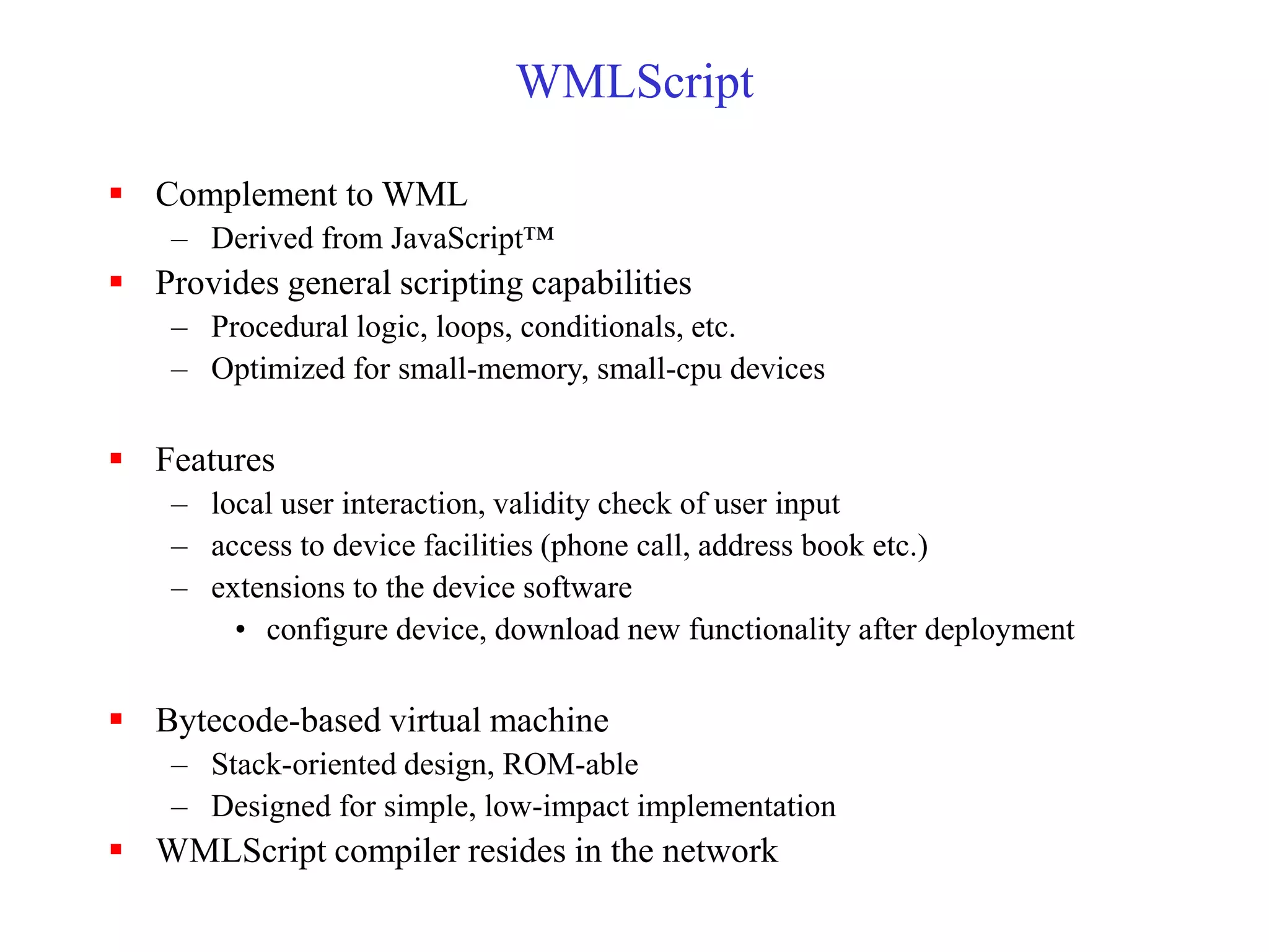 WMLScript
 Complement to WML
– Derived from JavaScript™
 Provides general scripting capabilities
– Procedural logic, loops, conditionals, etc.
– Optimized for small-memory, small-cpu devices
 Features
– local user interaction, validity check of user input
– access to device facilities (phone call, address book etc.)
– extensions to the device software
• configure device, download new functionality after deployment
 Bytecode-based virtual machine
– Stack-oriented design, ROM-able
– Designed for simple, low-impact implementation
 WMLScript compiler resides in the network
 