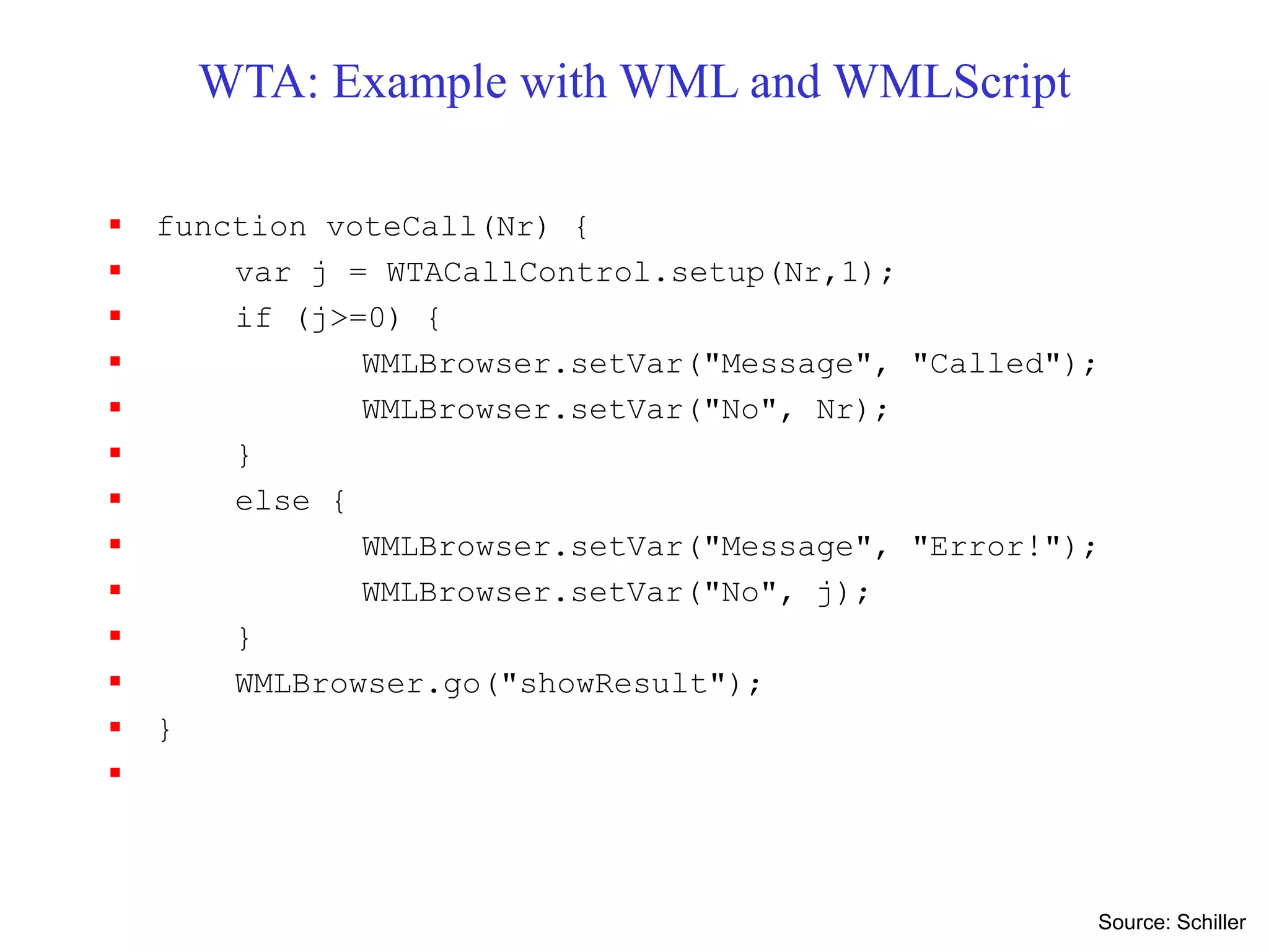WTA: Example with WML and WMLScript
 function voteCall(Nr) {
 var j = WTACallControl.setup(Nr,1);
 if (j>=0) {
 WMLBrowser.setVar("Message", "Called");
 WMLBrowser.setVar("No", Nr);
 }
 else {
 WMLBrowser.setVar("Message", "Error!");
 WMLBrowser.setVar("No", j);
 }
 WMLBrowser.go("showResult");
 }

Source: Schiller
 