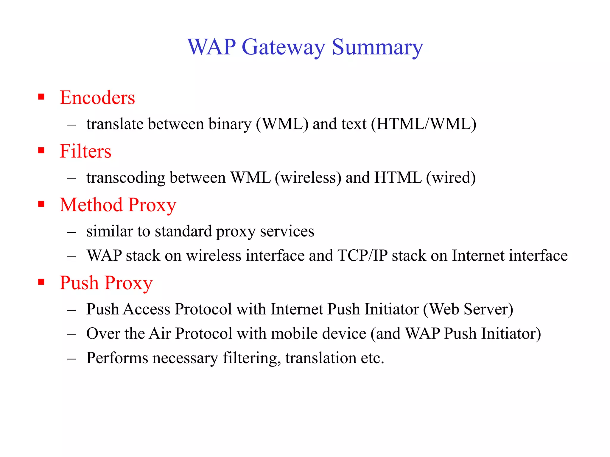 WAP Gateway Summary
 Encoders
– translate between binary (WML) and text (HTML/WML)
 Filters
– transcoding between WML (wireless) and HTML (wired)
 Method Proxy
– similar to standard proxy services
– WAP stack on wireless interface and TCP/IP stack on Internet interface
 Push Proxy
– Push Access Protocol with Internet Push Initiator (Web Server)
– Over the Air Protocol with mobile device (and WAP Push Initiator)
– Performs necessary filtering, translation etc.
 