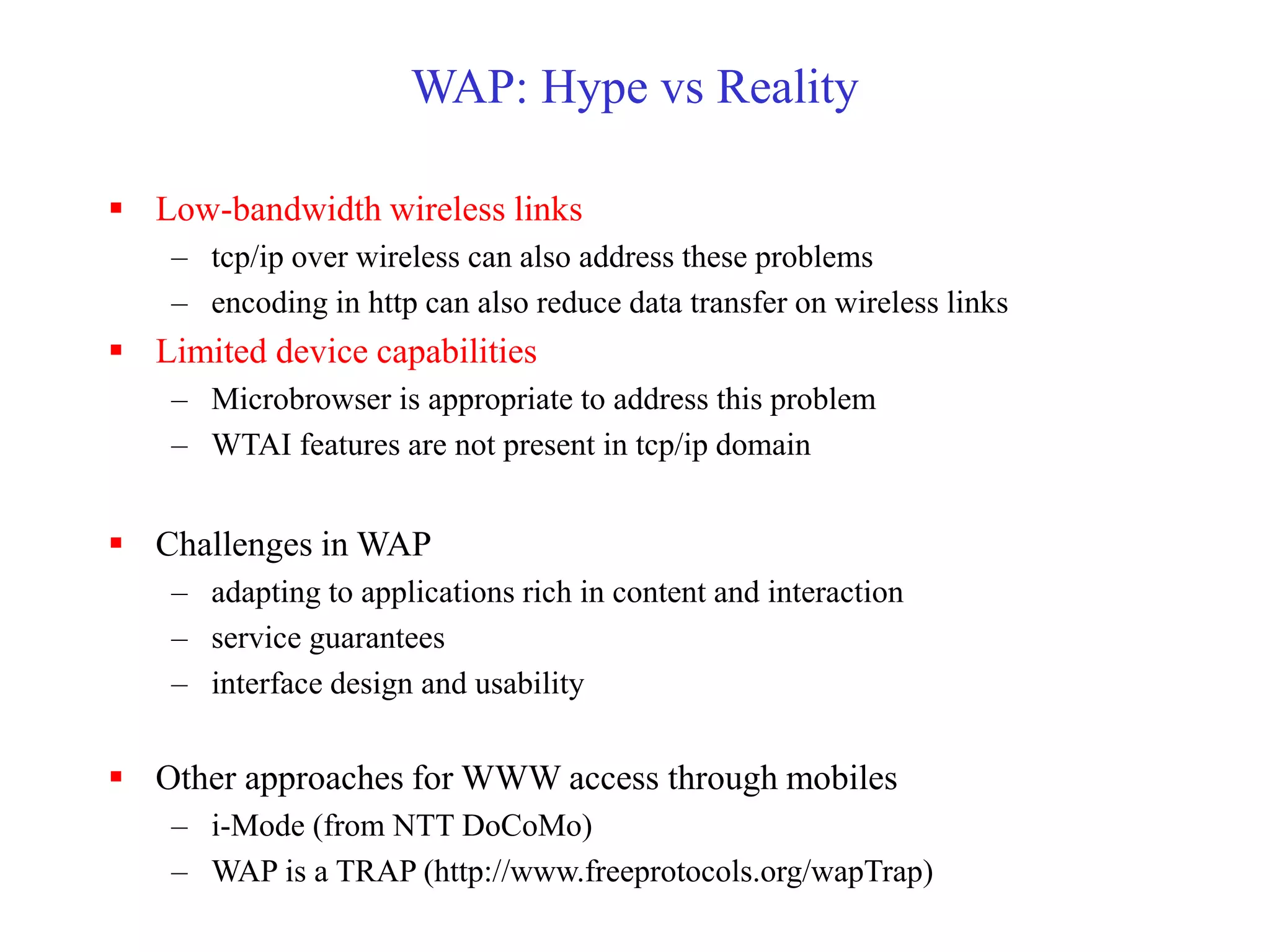 WAP: Hype vs Reality
 Low-bandwidth wireless links
– tcp/ip over wireless can also address these problems
– encoding in http can also reduce data transfer on wireless links
 Limited device capabilities
– Microbrowser is appropriate to address this problem
– WTAI features are not present in tcp/ip domain
 Challenges in WAP
– adapting to applications rich in content and interaction
– service guarantees
– interface design and usability
 Other approaches for WWW access through mobiles
– i-Mode (from NTT DoCoMo)
– WAP is a TRAP (http://www.freeprotocols.org/wapTrap)
 