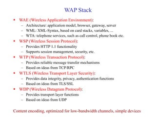 WAP Stack
 WAE (Wireless Application Environment):
– Architecture: application model, browser, gateway, server
– WML: XML-Syntax, based on card stacks, variables, ...
– WTA: telephone services, such as call control, phone book etc.
 WSP (Wireless Session Protocol):
– Provides HTTP 1.1 functionality
– Supports session management, security, etc.
 WTP (Wireless Transaction Protocol):
– Provides reliable message transfer mechanisms
– Based on ideas from TCP/RPC
 WTLS (Wireless Transport Layer Security):
– Provides data integrity, privacy, authentication functions
– Based on ideas from TLS/SSL
 WDP (Wireless Datagram Protocol):
– Provides transport layer functions
– Based on ideas from UDP
Content encoding, optimized for low-bandwidth channels, simple devices
 