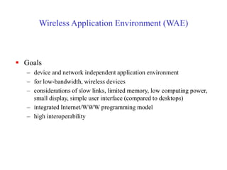 Wireless Application Environment (WAE)
 Goals
– device and network independent application environment
– for low-bandwidth, wireless devices
– considerations of slow links, limited memory, low computing power,
small display, simple user interface (compared to desktops)
– integrated Internet/WWW programming model
– high interoperability
 