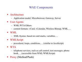 WAE Components
 Architecture
– Application model, Microbrowser, Gateway, Server
 User Agents
– WML/WTA/Others
– content formats: vCard, vCalendar, Wireless Bitmap, WML, ...
 WML
– XML-Syntax, based on card stacks, variables, ...
 WMLScript
– procedural, loops, conditions, ... (similar to JavaScript)
 WTA
– telephone services, such as call control, text messages, phone
book, ... (accessible from WML/WMLScript)
 Proxy (Method/Push)
 