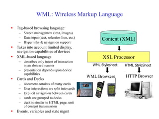 WML: Wireless Markup Language
 Tag-based browsing language:
– Screen management (text, images)
– Data input (text, selection lists, etc.)
– Hyperlinks & navigation support
 Takes into account limited display,
navigation capabilities of devices
 XML-based language
– describes only intent of interaction
in an abstract manner
– presentation depends upon device
capabilities
 Cards and Decks
– document consists of many cards
– User interactions are split into cards
– Explicit navigation between cards
– cards are grouped to decks
– deck is similar to HTML page, unit
of content transmission
 Events, variables and state mgmt
Content (XML)
XSL Processor
HTTP Browser
HTML StyleSheet
WML Browsers
WML Stylesheet
 