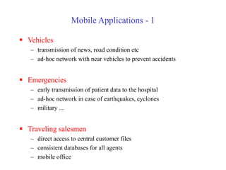 Mobile Applications - 1
 Vehicles
– transmission of news, road condition etc
– ad-hoc network with near vehicles to prevent accidents
 Emergencies
– early transmission of patient data to the hospital
– ad-hoc network in case of earthquakes, cyclones
– military ...
 Traveling salesmen
– direct access to central customer files
– consistent databases for all agents
– mobile office
 