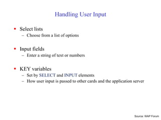 Handling User Input
 Select lists
– Choose from a list of options
 Input fields
– Enter a string of text or numbers
 KEY variables
– Set by SELECT and INPUT elements
– How user input is passed to other cards and the application server
Source: WAP Forum
 