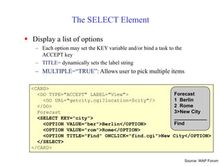 <CARD>
<DO TYPE="ACCEPT" LABEL="View">
<GO URL="getcity.cgi?location=$city"/>
</DO>
Forecast
<SELECT KEY="city">
<OPTION VALUE="ber">Berlin</OPTION>
<OPTION VALUE="rom">Rome</OPTION>
<OPTION TITLE="Find" ONCLICK="find.cgi">New City</OPTION>
</SELECT>
</CARD>
Forecast
1 Berlin
2 Rome
3>New City
____________
Find
The SELECT Element
 Display a list of options
– Each option may set the KEY variable and/or bind a task to the
ACCEPT key
– TITLE= dynamically sets the label string
– MULTIPLE=“TRUE”: Allows user to pick multiple items
Source: WAP Forum
 
