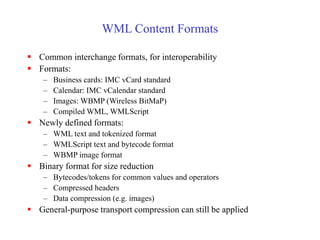 WML Content Formats
 Common interchange formats, for interoperability
 Formats:
– Business cards: IMC vCard standard
– Calendar: IMC vCalendar standard
– Images: WBMP (Wireless BitMaP)
– Compiled WML, WMLScript
 Newly defined formats:
– WML text and tokenized format
– WMLScript text and bytecode format
– WBMP image format
 Binary format for size reduction
– Bytecodes/tokens for common values and operators
– Compressed headers
– Data compression (e.g. images)
 General-purpose transport compression can still be applied
 