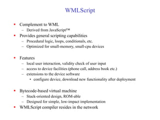 WMLScript
 Complement to WML
– Derived from JavaScript™
 Provides general scripting capabilities
– Procedural logic, loops, conditionals, etc.
– Optimized for small-memory, small-cpu devices
 Features
– local user interaction, validity check of user input
– access to device facilities (phone call, address book etc.)
– extensions to the device software
• configure device, download new functionality after deployment
 Bytecode-based virtual machine
– Stack-oriented design, ROM-able
– Designed for simple, low-impact implementation
 WMLScript compiler resides in the network
 