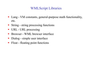 WMLScript Libraries
 Lang - VM constants, general-purpose math functionality,
etc.
 String - string processing functions
 URL - URL processing
 Browser - WML browser interface
 Dialog - simple user interface
 Float - floating point functions
 