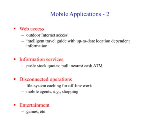Mobile Applications - 2
 Web access
– outdoor Internet access
– intelligent travel guide with up-to-date location dependent
information
 Information services
– push: stock quotes; pull: nearest cash ATM
 Disconnected operations
– file-system caching for off-line work
– mobile agents, e.g., shopping
 Entertainment
– games, etc
 