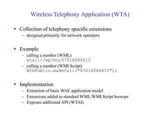 Wireless Telephony Application (WTA)
 Collection of telephony specific extensions
– designed primarily for network operators
 Example
– calling a number (WML)
wtai://wp/mc;07216086415
– calling a number (WMLScript)
WTAPublic.makeCall("07216086415");
 Implementation
– Extension of basic WAE application model
– Extensions added to standard WML/WMLScript browser
– Exposes additional API (WTAI)
 