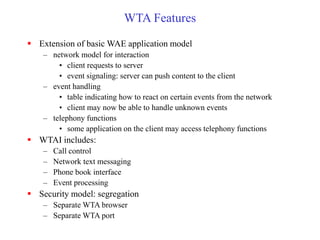 WTA Features
 Extension of basic WAE application model
– network model for interaction
• client requests to server
• event signaling: server can push content to the client
– event handling
• table indicating how to react on certain events from the network
• client may now be able to handle unknown events
– telephony functions
• some application on the client may access telephony functions
 WTAI includes:
– Call control
– Network text messaging
– Phone book interface
– Event processing
 Security model: segregation
– Separate WTA browser
– Separate WTA port
 