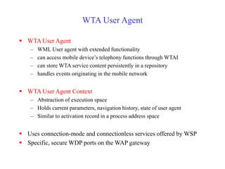 WTA User Agent
 WTA User Agent
– WML User agent with extended functionality
– can access mobile device’s telephony functions through WTAI
– can store WTA service content persistently in a repository
– handles events originating in the mobile network
 WTA User Agent Context
– Abstraction of execution space
– Holds current parameters, navigation history, state of user agent
– Similar to activation record in a process address space
 Uses connection-mode and connectionless services offered by WSP
 Specific, secure WDP ports on the WAP gateway
 