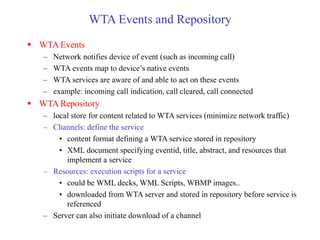 WTA Events and Repository
 WTA Events
– Network notifies device of event (such as incoming call)
– WTA events map to device’s native events
– WTA services are aware of and able to act on these events
– example: incoming call indication, call cleared, call connected
 WTA Repository
– local store for content related to WTA services (minimize network traffic)
– Channels: define the service
• content format defining a WTA service stored in repository
• XML document specifying eventid, title, abstract, and resources that
implement a service
– Resources: execution scripts for a service
• could be WML decks, WML Scripts, WBMP images..
• downloaded from WTA server and stored in repository before service is
referenced
– Server can also initiate download of a channel
 