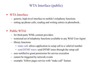 WTA Interface (public)
 WTA Interface
– generic, high-level interface to mobile’s telephony functions
– setting up phone calls, reading and writing entries in phonebook..
 Public WTAI
– for third party WML content providers
– restricted set of telephony functions available to any WAE User Agent
– library functions
• make call: allows application to setup call to a valid tel number
• send DTMF tones: send DTMF tones through the setup call
– user notified to grant permission for service execution
– cannot be triggered by network events
– example: Yellow pages service with “make call” feature
 