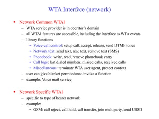 WTA Interface (network)
 Network Common WTAI
– WTA service provider is in operator’s domain
– all WTAI features are accessible, including the interface to WTA events
– library functions
• Voice-call control: setup call, accept, release, send DTMF tones
• Network text: send text, read text, remove text (SMS)
• Phonebook: write, read, remove phonebook entry
• Call logs: last dialed numbers, missed calls, received calls
• Miscellaneous: terminate WTA user agent, protect context
– user can give blanket permission to invoke a function
– example: Voice mail service
 Network Specific WTAI
– specific to type of bearer network
– example:
• GSM: call reject, call hold, call transfer, join multiparty, send USSD
 