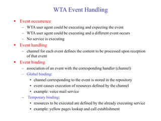 WTA Event Handling
 Event occurrence
– WTA user agent could be executing and expecting the event
– WTA user agent could be executing and a different event occurs
– No service is executing
 Event handling
– channel for each event defines the content to be processed upon reception
of that event
 Event binding
– association of an event with the corresponding handler (channel)
– Global binding:
• channel corresponding to the event is stored in the repository
• event causes execution of resources defined by the channel
• example: voice mail service
– Temporary binding:
• resources to be executed are defined by the already executing service
• example: yellow pages lookup and call establishment
 