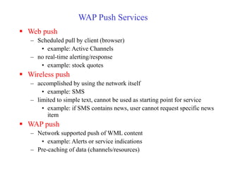 WAP Push Services
 Web push
– Scheduled pull by client (browser)
• example: Active Channels
– no real-time alerting/response
• example: stock quotes
 Wireless push
– accomplished by using the network itself
• example: SMS
– limited to simple text, cannot be used as starting point for service
• example: if SMS contains news, user cannot request specific news
item
 WAP push
– Network supported push of WML content
• example: Alerts or service indications
– Pre-caching of data (channels/resources)
 