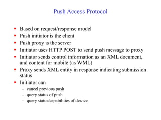Push Access Protocol
 Based on request/response model
 Push initiator is the client
 Push proxy is the server
 Initiator uses HTTP POST to send push message to proxy
 Initiator sends control information as an XML document,
and content for mobile (as WML)
 Proxy sends XML entity in response indicating submission
status
 Initiator can
– cancel previous push
– query status of push
– query status/capabilities of device
 