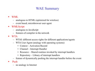 WAE Summary
 WML
– analogous to HTML (optimized for wireless)
– event based, microbrowser user agent
 WMLScript
– analogous to JavaScript
– features of compiler in the network
 WTA
– WTAI: different access rights for different applications/agents
– WTA User Agent (analogy with operating systems)
• Context – Activation Record
• Channel – Interrupt Handler
• Resource – Shared routines invoked by interrupt handlers
• Repository – Library of interrupt handlers
– feature of dynamically pushing the interrupt handler before the event
 Push
– no analogy in Internet
 