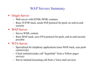 WAP Servers Summary
 Origin Server
– Web server with HTML/WML contents
– Runs TCP/IP stack, needs PAP protocol for push, no end-to-end
security
 WAP Server
– Serves WML content
– Runs WAP stack, uses OTA protocol for push, end-to-end security
possible
 WTA Server
– Specialized for telephony applications (runs WAP stack, uses push
extensively)
– Client initiated (make call “hyperlink” from a Yellow pages
service)
– Server intiated (incoming call from a Voice mail service)
 