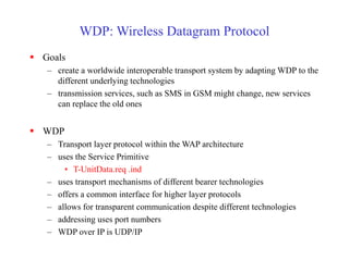 WDP: Wireless Datagram Protocol
 Goals
– create a worldwide interoperable transport system by adapting WDP to the
different underlying technologies
– transmission services, such as SMS in GSM might change, new services
can replace the old ones
 WDP
– Transport layer protocol within the WAP architecture
– uses the Service Primitive
• T-UnitData.req .ind
– uses transport mechanisms of different bearer technologies
– offers a common interface for higher layer protocols
– allows for transparent communication despite different technologies
– addressing uses port numbers
– WDP over IP is UDP/IP
 