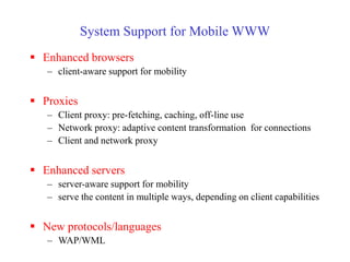 System Support for Mobile WWW
 Enhanced browsers
– client-aware support for mobility
 Proxies
– Client proxy: pre-fetching, caching, off-line use
– Network proxy: adaptive content transformation for connections
– Client and network proxy
 Enhanced servers
– server-aware support for mobility
– serve the content in multiple ways, depending on client capabilities
 New protocols/languages
– WAP/WML
 