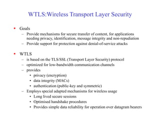 WTLS:Wireless Transport Layer Security
 Goals
– Provide mechanisms for secure transfer of content, for applications
needing privacy, identification, message integrity and non-repudiation
– Provide support for protection against denial-of-service attacks
 WTLS
– is based on the TLS/SSL (Transport Layer Security) protocol
– optimized for low-bandwidth communication channels
– provides
• privacy (encryption)
• data integrity (MACs)
• authentication (public-key and symmetric)
– Employs special adapted mechanisms for wireless usage
• Long lived secure sessions
• Optimised handshake procedures
• Provides simple data reliability for operation over datagram bearers
 