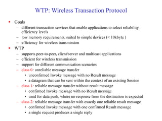 WTP: Wireless Transaction Protocol
 Goals
– different transaction services that enable applications to select reliability,
efficiency levels
– low memory requirements, suited to simple devices (< 10kbyte )
– efficiency for wireless transmission
 WTP
– supports peer-to-peer, client/server and multicast applications
– efficient for wireless transmission
– support for different communication scenarios
– class 0: unreliable message transfer
• unconfirmed Invoke message with no Result message
• a datagram that can be sent within the context of an existing Session
– class 1: reliable message transfer without result message
• confirmed Invoke message with no Result message
• used for data push, where no response from the destination is expected
– class 2: reliable message transfer with exactly one reliable result message
• confirmed Invoke message with one confirmed Result message
• a single request produces a single reply
 