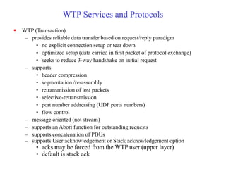 WTP Services and Protocols
 WTP (Transaction)
– provides reliable data transfer based on request/reply paradigm
• no explicit connection setup or tear down
• optimized setup (data carried in first packet of protocol exchange)
• seeks to reduce 3-way handshake on initial request
– supports
• header compression
• segmentation /re-assembly
• retransmission of lost packets
• selective-retransmission
• port number addressing (UDP ports numbers)
• flow control
– message oriented (not stream)
– supports an Abort function for outstanding requests
– supports concatenation of PDUs
– supports User acknowledgement or Stack acknowledgement option
• acks may be forced from the WTP user (upper layer)
• default is stack ack
 