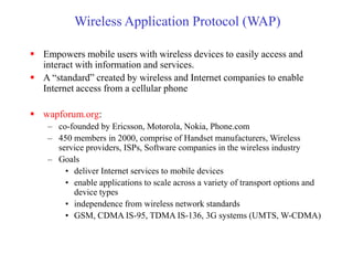 Wireless Application Protocol (WAP)
 Empowers mobile users with wireless devices to easily access and
interact with information and services.
 A “standard” created by wireless and Internet companies to enable
Internet access from a cellular phone
 wapforum.org:
– co-founded by Ericsson, Motorola, Nokia, Phone.com
– 450 members in 2000, comprise of Handset manufacturers, Wireless
service providers, ISPs, Software companies in the wireless industry
– Goals
• deliver Internet services to mobile devices
• enable applications to scale across a variety of transport options and
device types
• independence from wireless network standards
• GSM, CDMA IS-95, TDMA IS-136, 3G systems (UMTS, W-CDMA)
 
