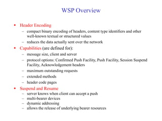 WSP Overview
 Header Encoding
– compact binary encoding of headers, content type identifiers and other
well-known textual or structured values
– reduces the data actually sent over the network
 Capabilities (are defined for):
– message size, client and server
– protocol options: Confirmed Push Facility, Push Facility, Session Suspend
Facility, Acknowledgement headers
– maximum outstanding requests
– extended methods
– header code pages
 Suspend and Resume
– server knows when client can accept a push
– multi-bearer devices
– dynamic addressing
– allows the release of underlying bearer resources
 