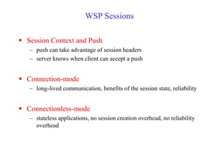 WSP Sessions
 Session Context and Push
– push can take advantage of session headers
– server knows when client can accept a push
 Connection-mode
– long-lived communication, benefits of the session state, reliability
 Connectionless-mode
– stateless applications, no session creation overhead, no reliability
overhead
 