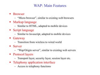 WAP: Main Features
 Browser
– “Micro browser”, similar to existing web browsers
 Markup language
– Similar to HTML, adapted to mobile devices
 Script language
– Similar to Javascript, adapted to mobile devices
 Gateway
– Transition from wireless to wired world
 Server
– “Wap/Origin server”, similar to existing web servers
 Protocol layers
– Transport layer, security layer, session layer etc.
 Telephony application interface
– Access to telephony functions
 