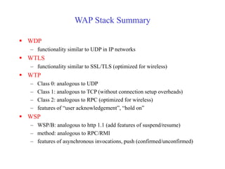 WAP Stack Summary
 WDP
– functionality similar to UDP in IP networks
 WTLS
– functionality similar to SSL/TLS (optimized for wireless)
 WTP
– Class 0: analogous to UDP
– Class 1: analogous to TCP (without connection setup overheads)
– Class 2: analogous to RPC (optimized for wireless)
– features of “user acknowledgement”, “hold on”
 WSP
– WSP/B: analogous to http 1.1 (add features of suspend/resume)
– method: analogous to RPC/RMI
– features of asynchronous invocations, push (confirmed/unconfirmed)
 
