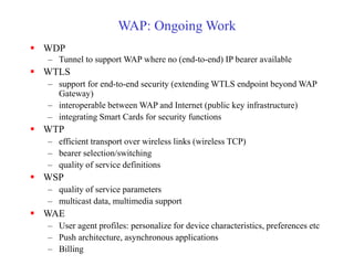 WAP: Ongoing Work
 WDP
– Tunnel to support WAP where no (end-to-end) IP bearer available
 WTLS
– support for end-to-end security (extending WTLS endpoint beyond WAP
Gateway)
– interoperable between WAP and Internet (public key infrastructure)
– integrating Smart Cards for security functions
 WTP
– efficient transport over wireless links (wireless TCP)
– bearer selection/switching
– quality of service definitions
 WSP
– quality of service parameters
– multicast data, multimedia support
 WAE
– User agent profiles: personalize for device characteristics, preferences etc
– Push architecture, asynchronous applications
– Billing
 