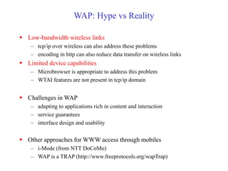 WAP: Hype vs Reality
 Low-bandwidth wireless links
– tcp/ip over wireless can also address these problems
– encoding in http can also reduce data transfer on wireless links
 Limited device capabilities
– Microbrowser is appropriate to address this problem
– WTAI features are not present in tcp/ip domain
 Challenges in WAP
– adapting to applications rich in content and interaction
– service guarantees
– interface design and usability
 Other approaches for WWW access through mobiles
– i-Mode (from NTT DoCoMo)
– WAP is a TRAP (http://www.freeprotocols.org/wapTrap)
 