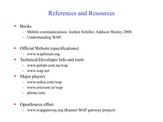 References and Resources
 Books
– Mobile communications: Jochen Schiller, Addison Wesley 2000
– Understanding WAP:
 Official Website (specifications)
– www.wapforum.org
 Technical/Developer Info and tools
– www.palopt.com.au/wap
– www.wap.net
 Major players
– www.nokia.com/wap
– www.ericsson.se/wap
– phone.com
 OpenSource effort
– www.wapgateway.org (Kannel WAP gateway project)
 