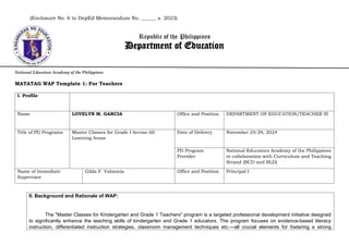 (Enclosure No. 6 to DepEd Memorandum No. ______ s. 2023)
Republic of the Philippines
Department of Education
National Educators Academy of the Philippines
MATATAG WAP Template 1: For Teachers
I. Profile
Name LOVELYN M. GARCIA Office and Position DEPARTMENT OF EDUCATION/TEACHER III
Title of PD Programs Master Classes for Grade I Across All
Learning Areas
Date of Delivery November 25-29, 2024
PD Program
Provider
National Educators Academy of the Philippines
in collaboration with Curriculum and Teaching
Strand (BCD and BLD)
Name of Immediate
Supervisor
Gilda F. Valmoria Office and Position Principal I
II. Background and Rationale of WAP:
The "Master Classes for Kindergarten and Grade 1 Teachers" program is a targeted professional development initiative designed
to significantly enhance the teaching skills of kindergarten and Grade 1 educators. The program focuses on evidence-based literacy
instruction, differentiated instruction strategies, classroom management techniques etc.—all crucial elements for fostering a strong
 