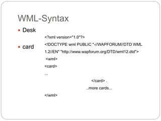 WML-Syntax
 Desk
 card
<?xml version="1.0"?>
<!DOCTYPE wml PUBLIC "-//WAPFORUM//DTD WML
1.2//EN" "http://www.wapforum.org/DTD/wml12.dtd">
<wml>
<card>
...
</card> .
..more cards...
</wml>
 