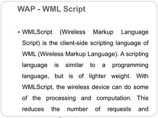 WAP - WML Script
 WMLScript (Wireless Markup Language
Script) is the client-side scripting language of
WML (Wireless Markup Language). A scripting
language is similar to a programming
language, but is of lighter weight. With
WMLScript, the wireless device can do some
of the processing and computation. This
reduces the number of requests and
 
